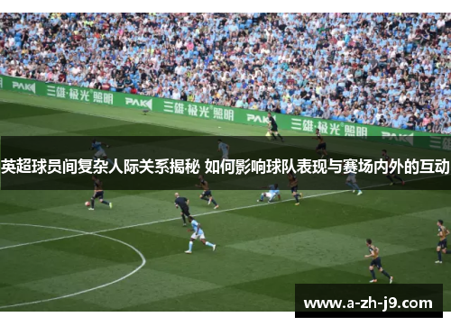 英超球员间复杂人际关系揭秘 如何影响球队表现与赛场内外的互动