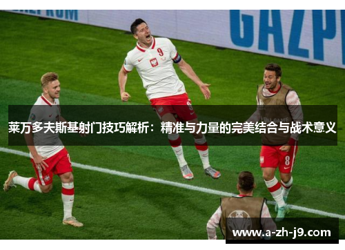 莱万多夫斯基射门技巧解析：精准与力量的完美结合与战术意义