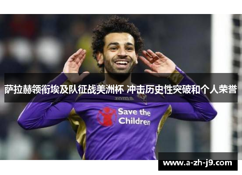 萨拉赫领衔埃及队征战美洲杯 冲击历史性突破和个人荣誉 萨拉赫领衔埃及队征战美洲杯 冲击历史性突破和个人荣誉