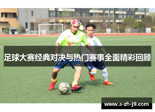 足球大赛经典对决与热门赛事全面精彩回顾 足球大赛经典对决与热门赛事全面精彩回顾