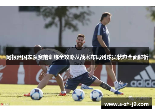 阿根廷国家队赛前训练全攻略从战术布局到球员状态全面解析 阿根廷国家队赛前训练全攻略从战术布局到球员状态全面解析
