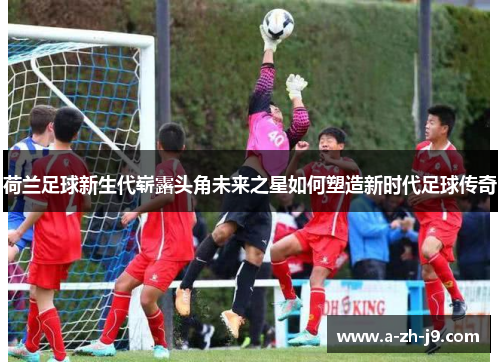 荷兰足球新生代崭露头角未来之星如何塑造新时代足球传奇