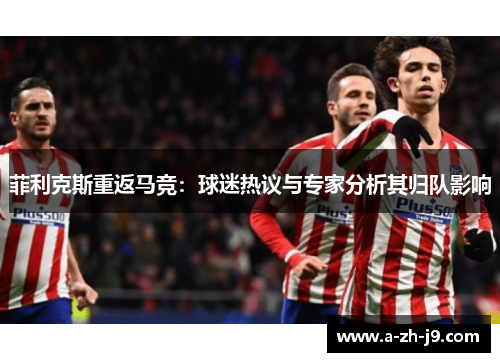 菲利克斯重返马竞：球迷热议与专家分析其归队影响