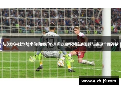 从关键进球到战术价值解析努涅斯欧联杯对阵法国球队表现全面评估 从关键进球到战术价值解析努涅斯欧联杯对阵法国球队表现全面评估