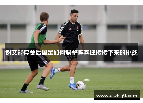 谢文能停赛后国足如何调整阵容迎接接下来的挑战 谢文能停赛后国足如何调整阵容迎接接下来的挑战