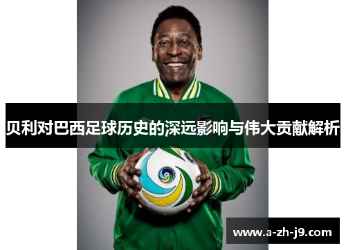 贝利对巴西足球历史的深远影响与伟大贡献解析