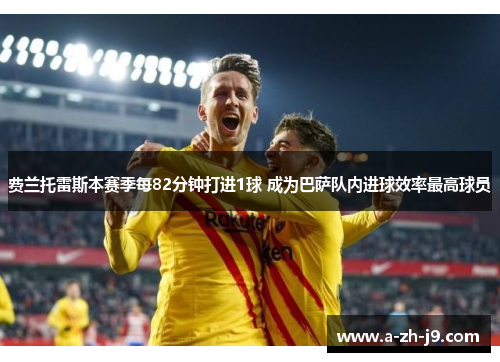 费兰托雷斯本赛季每82分钟打进1球 成为巴萨队内进球效率最高球员 费兰托雷斯本赛季每82分钟打进1球 成为巴萨队内进球效率最高球员