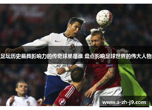 足坛历史最具影响力的传奇球星是谁 盘点影响足球世界的伟大人物 足坛历史最具影响力的传奇球星是谁 盘点影响足球世界的伟大人物