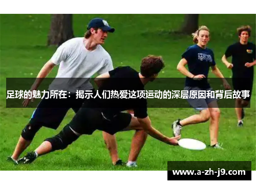 足球的魅力所在:揭示人们热爱这项运动的深层原因和背后故事 足球的魅力所在:揭示人们热爱这项运动的深层原因和背后故事