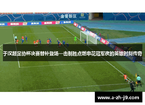 于汉超足协杯决赛替补登场一击制胜点燃申花冠军夜的英雄时刻传奇
