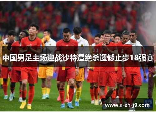 中国男足主场迎战沙特遭绝杀遗憾止步18强赛 中国男足主场迎战沙特遭绝杀遗憾止步18强赛