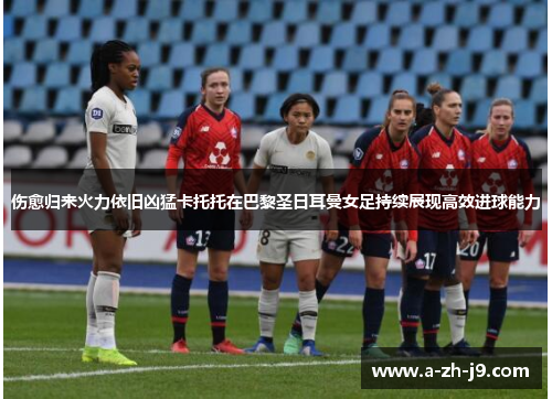伤愈归来火力依旧凶猛卡托托在巴黎圣日耳曼女足持续展现高效进球能力