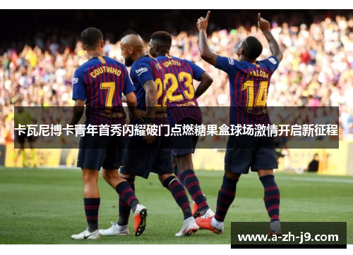 卡瓦尼博卡青年首秀闪耀破门点燃糖果盒球场激情开启新征程 卡瓦尼博卡青年首秀闪耀破门点燃糖果盒球场激情开启新征程