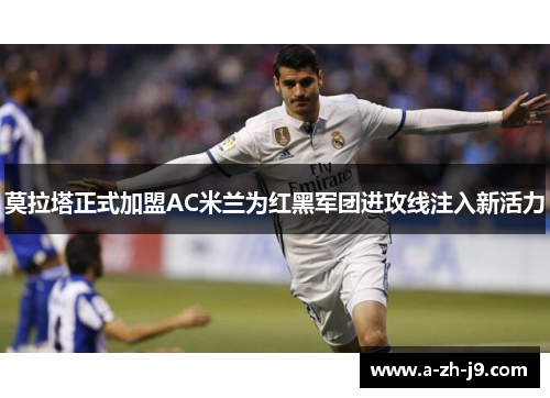 莫拉塔正式加盟AC米兰为红黑军团进攻线注入新活力