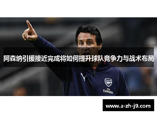 阿森纳引援接近完成将如何提升球队竞争力与战术布局