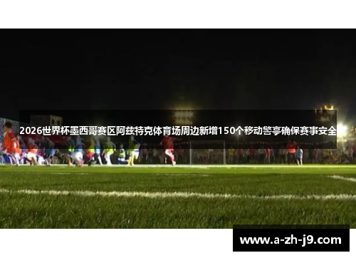 2026世界杯墨西哥赛区阿兹特克体育场周边新增150个移动警亭确保赛事安全