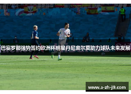 巴塞罗那强势签约欧洲杯明星丹尼奥尔莫助力球队未来发展
