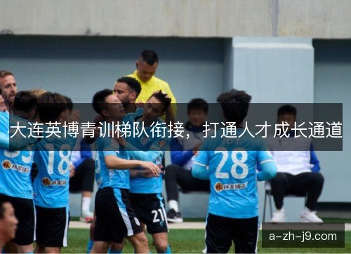 大连英博青训梯队衔接，打通人才成长通道